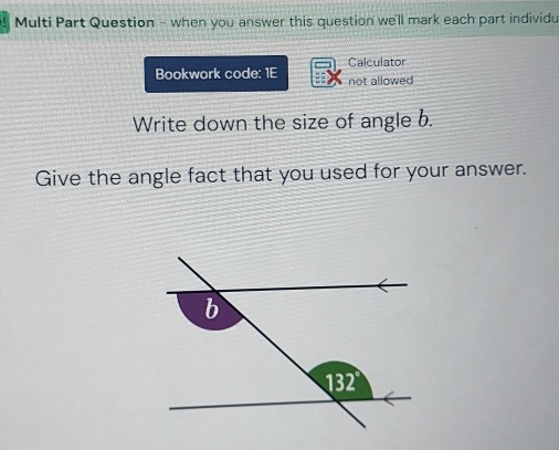 Multi Part Question - when you answer this question we'll mark each part individu 
Bookwork code: 1E Calculator 
not allowed 
Write down the size of angle b. 
Give the angle fact that you used for your answer.