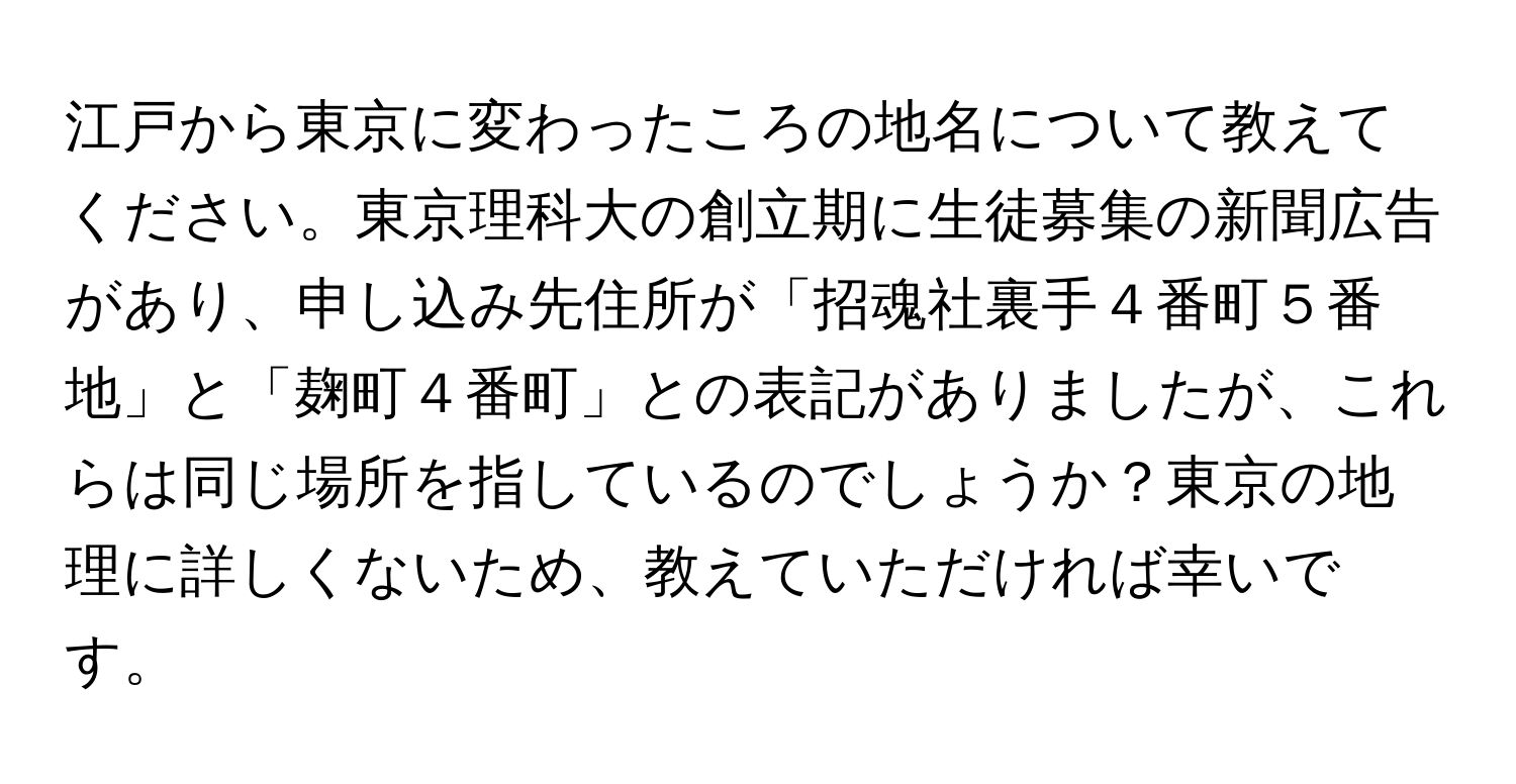 江戸から東京に変わったころの地名について教えてください。東京理科大の創立期に生徒募集の新聞広告があり、申し込み先住所が「招魂社裏手４番町５番地」と「麹町４番町」との表記がありましたが、これらは同じ場所を指しているのでしょうか？東京の地理に詳しくないため、教えていただければ幸いです。