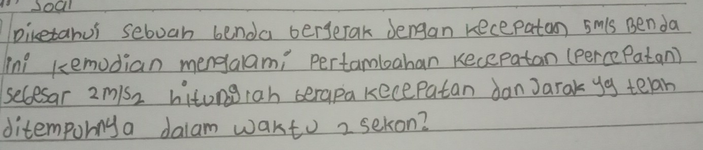 piketahus seboan benda bergetak Jengan recepaton smis Benda 
Tnl kemodian mengalami pertambahan Kecepatan (perce Patan) 
secesar 2m/s2 hitongrah serapa kecepatan danJarak yg telah 
ditempurnya daiam wakto 2 sekon?