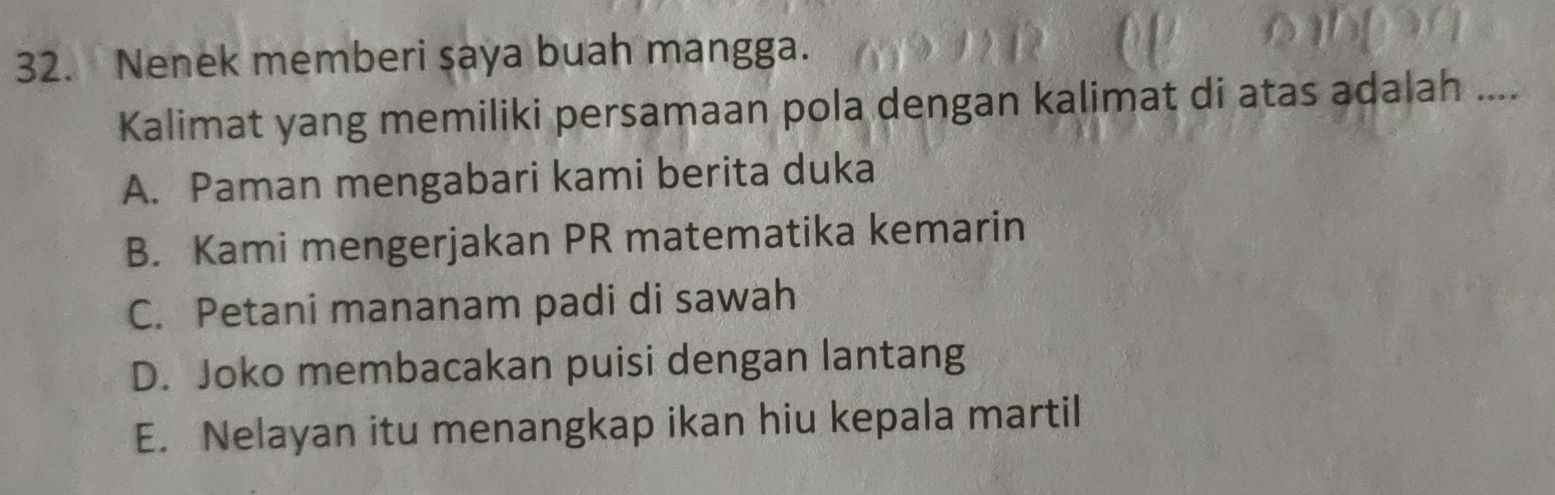 Nenek memberi şaya buah mangga.
Kalimat yang memiliki persamaan pola dengan kalimat di atas adalah ....
A. Paman mengabari kami berita duka
B. Kami mengerjakan PR matematika kemarin
C. Petani mananam padi di sawah
D. Joko membacakan puisi dengan lantang
E. Nelayan itu menangkap ikan hiu kepala martil