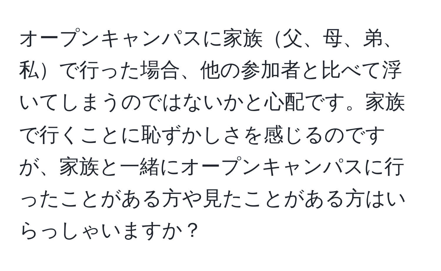 オープンキャンパスに家族父、母、弟、私で行った場合、他の参加者と比べて浮いてしまうのではないかと心配です。家族で行くことに恥ずかしさを感じるのですが、家族と一緒にオープンキャンパスに行ったことがある方や見たことがある方はいらっしゃいますか？