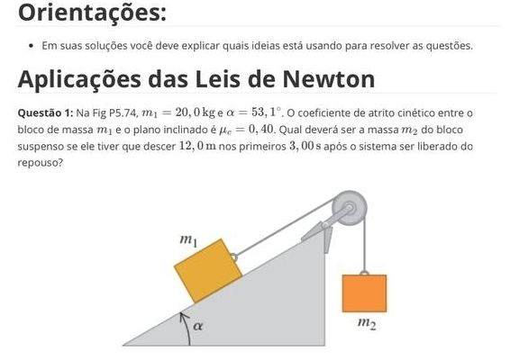 Orientações:
Em suas soluções você deve explicar quais ideias está usando para resolver as questões.
Aplicações das Leis de Newton
Questão 1: Na Fig P5.74, m_1=20,0kg e alpha =53,1°. O coeficiente de atrito cinético entre o
bloco de massa m_1 e o plano inclinado é mu _c=0,40. Qual deverá ser a massa m_2 do bloco
suspenso se ele tiver que descer 12, 0 m nos primeiros 3, 00 s após o sistema ser liberado do
repouso?
m_1
α
m_2