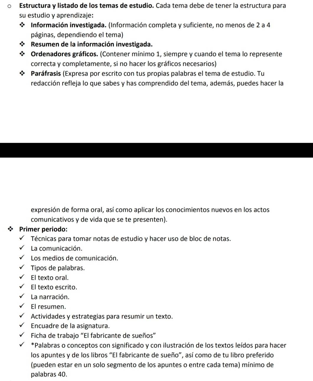 Estructura y listado de los temas de estudio. Cada tema debe de tener la estructura para 
su estudio y aprendizaje: 
Información investigada. (Información completa y suficiente, no menos de 2 a 4
páginas, dependiendo el tema) 
Resumen de la información investigada. 
Ordenadores gráficos. (Contener mínimo 1, siempre y cuando el tema lo represente 
correcta y completamente, si no hacer los gráficos necesarios) 
Paráfrasis (Expresa por escrito con tus propias palabras el tema de estudio. Tu 
redacción refleja lo que sabes y has comprendido del tema, además, puedes hacer la 
expresión de forma oral, así como aplicar los conocimientos nuevos en los actos 
comunicativos y de vida que se te presenten). 
Primer periodo: 
Técnicas para tomar notas de estudio y hacer uso de bloc de notas. 
La comunicación. 
Los medios de comunicación. 
Tipos de palabras. 
El texto oral. 
El texto escrito. 
La narración. 
El resumen. 
Actividades y estrategias para resumir un texto. 
Encuadre de la asignatura. 
Ficha de trabajo “El fabricante de sueños” 
*Palabras o conceptos con significado y con ilustración de los textos leídos para hacer 
los apuntes y de los libros “El fabricante de sueño”, así como de tu libro preferido 
(pueden estar en un solo segmento de los apuntes o entre cada tema) mínimo de 
palabras 40.