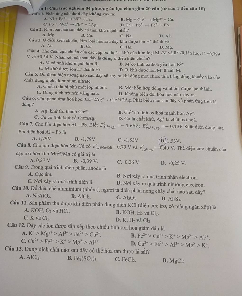 I: Câu trắc nghiệm 04 phương án lựa chọn gồm 20 câu (từ câu 1 đến câu 10)
Cầu 1. Phản ứng nào dưới đây không xảy ra:
A. Ni+Fe^(2+)to Ni^(2+)+Fe. B. Mg+Cu^(2+)to Mg^(2+)+Cu.
C. Pb+2Ag^+to Pb^(2+)+2Ag. D. Fe+Pb^(2+)to Fe^(2+)+Pb.
Câu 2. Kim loại nào sau đây có tính khử mạnh nhất?
A. Mg. B. Cu. C. Na. D. AI.
Câu 3. Ở điều kiện chuẩn, kim loại nào sau đây khử được ion H^+ thành H_2
A. Au. B. Cu. C. Hg. D. Mg.
Câu 4. Thế điện cực chuẩn của các cặp oxi hoá - khử của kim loại M^+/M và R^(2+)/R ần lượt là +( 0,79
Vva+0,34V 7. Nhận xét nào sau đây là đúng ở điều kiện chuẩn?
A. M có tính khử mạnh hơn R. B. M *có tính oxihoá yếu hơn R^(2+).
C. M khử được ion H^+ thành H_2. D. R khử được ion M^+ thành M.
Câu 5. Dự đoán hiện tượng nào sau đây sẽ xảy ra khi dùng một chiếc thìa bằng đồng khuấy vào cốc
chứa dung dịch aluminium nitrate.
A. Chiếc thìa bị phủ một lớp nhôm. B. Một hỗn hợp đồng và nhôm được tạo thành.
C. Dung dịch trở nên vàng nâu. D. Không biến đổi hóa học nào xảy ra.
Câu 6. Cho phản ứng hoá học: Cu+2Ag^+to Cu^(2+)+2Ag. Phát biểu nào sau đây về phản ứng trên là
đúng?
A. Ag^+ * khử Cu thành Cu^(2+). B. Cu^(2+) có tính oxihoá mạnh hơn Ag^+
C. Cu có tính khử yếu hơnAg. D. Cu là chất khử, Ag* là chất oxi hoá.
Câu 7. Cho Pin điện hoá Al-Pb.  Biết E_Al^(3+)/Al^0=-1,66V;E_Pb^(2+)/Pb^0=-0,13V Suất điện động của
Pin điện hoá A1-Pb là
A. 1,79V B. -1,79V C. -1,53V D.1,53V.
Câu 8. Cho pin điện hóa Mn-Cd có E_(pin)°(Mn-Cd)=0,79 V và E_cd^(2+)/Cd^circ =-0,40V *. Thế điện cực chuẩn của
cặp oxi hóa khử Mn^(2+) /Mn có giá trị là
A. 0,27 V. B. -0,39 V. C. 0,26 V. D. -0,25 V.
Câu 9. Trong quá trình điện phân, anode là
A. Cực âm. B. Nơi xảy ra quá trình nhận electron.
C. Nơi xảy ra quá trình điện li. D. Nơi xảy ra quá trình nhường electron.
Câu 10. Để điều chế aluminium (nhôm), người ta điện phân nóng chảy chất nào sau đây?
A. NaAlO_2. B. AlCl_3. C. Al_2O_3. D. Al_2S_3.
Câu 11. Sản phẩm thu được khi điện phân dung dịch KCl (điện cực trơ, có màng ngăn xhat op) là
A. KOH, O_2 và HCl.
B. KOH,H_2 và Cl_2.
C. K và Cl_2. D. K,H_2 và Cl_2.
Câu 12. Dãy các ion được sắp xếp theo chiều tính oxi hoá giảm dần là
A. K^+>Mg^(2+)>Al^(3+)>Fe^(2+)>Cu^(2+). B. Fe^(2+)>Cu^(2+)>K^+>Mg^(2+)>Al^(3+).
C. Cu^(2+)>Fe^(2+)>K^+>Mg^(2+)>Al^(3+). D. Cu^(2+)>Fe^(2+)>Al^(3+)>Mg^(2+)>K^+.
Câu 13. Dung dịch chất nào sau đây có thể hòa tan được lá sắt?
A. AlCl_3. B. Fe_2(SO_4)_3. C. FeCl_2. D. MgCl_2