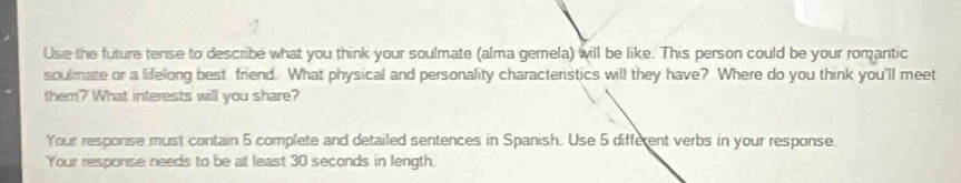 Use the future tense to describe what you think your soulmate (alma gemela) will be like. This person could be your romantic 
soulmate or a lifelong best friend. What physical and personality characteristics will they have? Where do you think you'll meet 
them? What interests will you share? 
Your response must contain 5 complete and detailed sentences in Spanish. Use 5 different verbs in your response. 
Your response needs to be at least 30 seconds in length.