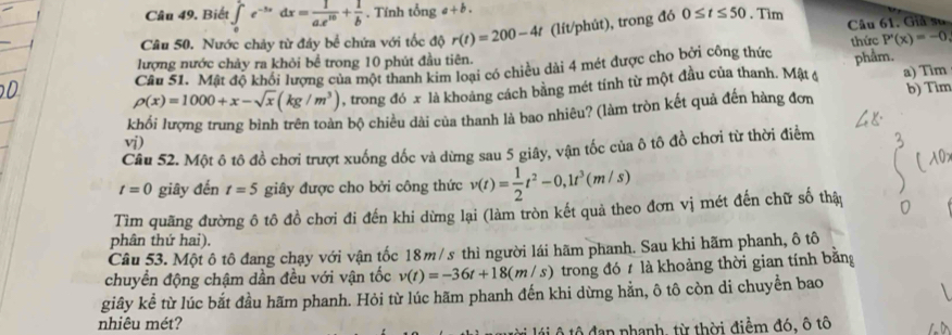 Biết ∈tlimits _0^(1e^-5x)dx= 1/ae^(10) + 1/b . Tính tổng a+b.
Câu 50. Nước chảy từ đây bể chứa với tốc độ r(t)=200-4t (lít/phút), trong đó 0≤ t≤ 50. Tim Câu 61. Giả su
P'(x)=-0,
lượng nước chảy ra khỏi bể trong 10 phút đầu tiên.
Câu 51. Mật độ khổi lượng của một thanh kim loại có chiều dài 4 mét được cho bởi công thức thức phẩm.
rho (x)=1000+x-sqrt(x)(kg/m^3) , trong đó x là khoảng cách bằng mét tính từ một đầu của thanh. Mật c a) Tim
khối lượng trung bình trên toàn bộ chiều dài của thanh là bao nhiêu? (làm tròn kết quả đến hàng đơn b) Tim
vdot i)
Câu 52. Một ô tô đồ chơi trượt xuống dốc và dừng sau 5 giây, vận tốc của ô tô đồ chơi từ thời điểm
t=0 giây đến t=5 giây được cho bởi công thức v(t)= 1/2 t^2-0,1t^3(m/s)
Tìm quãng đường ô tô đồ chơi đi đến khi dừng lại (làm tròn kết quả theo đơn vị mét đến chữ số thập
phân thứ hai).
Câu 53. Một ô tô đang chạy với vận tốc 18m/s thì người lái hãm phanh. Sau khi hãm phanh, ô tô
chuyển động chậm dần đều với vận tốc v(t)=-36t+18(m/ s) trong đó 1 là khoảng thời gian tính bằng
giây kể từ lúc bắt đầu hãm phanh. Hỏi từ lúc hãm phanh đến khi dừng hằn, ô tô còn di chuyển bao
nhiêu mét?
ộ tộ đạn phanh, từ thời điểm đó, ô tô