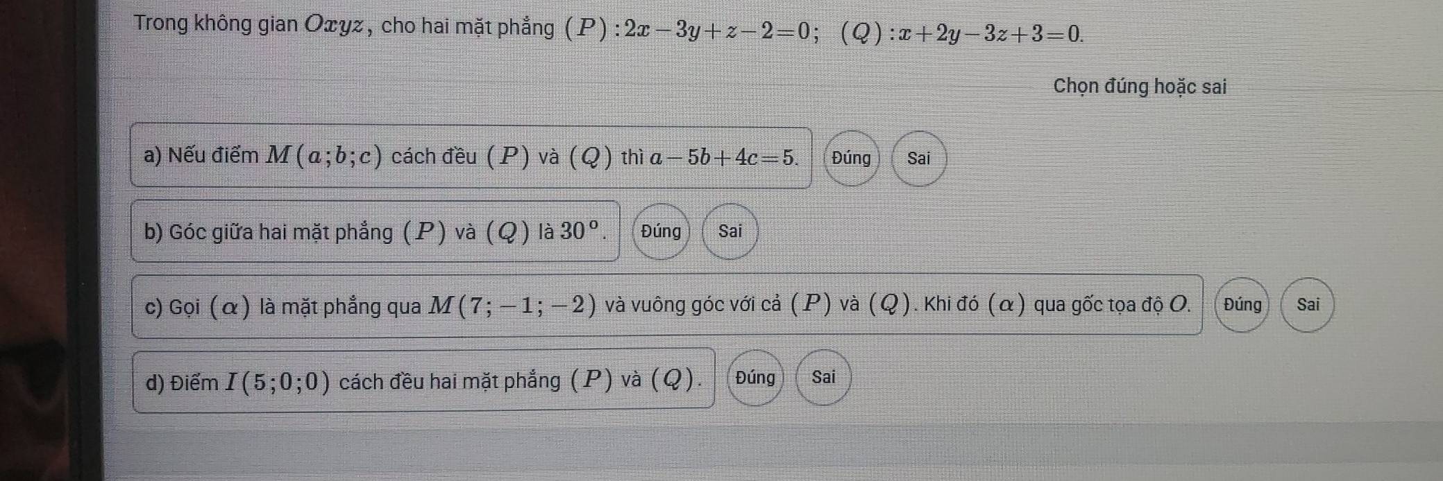 Trong không gian Oxyz , cho hai mặt phẳng (P):2x-3y+z-2=0 (Q): x+2y-3z+3=0. 
Chọn đúng hoặc sai 
a) Nếu điểm M(a;b;c) cách đều (P) và (Q) thì a-5b+4c=5. Đúng Sai 
b) Góc giữa hai mặt phẳng (P) và (Q) là 30° Đúng Sai 
c) Gọi (α) là mặt phẳng qua M(7;-1;-2) và vuông góc với cả (P) và (Q). Khi đó (α) qua gốc tọa độ O. Đúng Sai 
d) Điểm I(5;0;0) cách đều hai mặt phẳng (P) và (Q). Đúng Sai