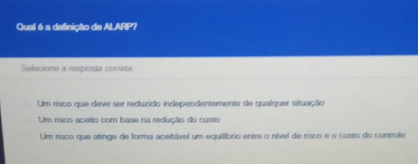 Qual é a definição de ALARP?
Selecione a resposta correta
Um risco que deve ser reduzido independentemente de qualquer situação
Um risco aceito com base na redução do custo
Um risco que atinge de forma aceitável um equilíbrio entre o nível de risco e o custo do controle