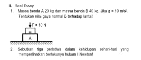 II, Soal Essay 
1. Massa benda A 20 kg dan massa benda B 40 kg. Jika g=10m/s^2. 
Tentukan nilai gaya normal B terhadap lantai!.F=10N
n
A 
2. Sebutkan tiga peristiwa dalam kehidupan sehari-han yang 
memperinatian berlakunya hukum I Næwton!