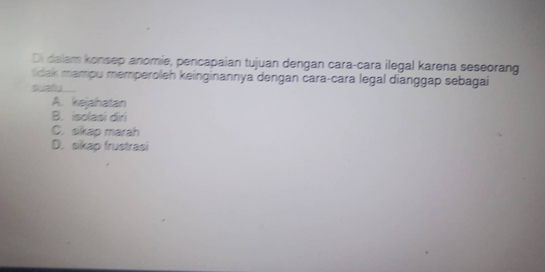 Di dalam konsep anomie, pencapaian tujuan dengan cara-cara ilegal karena seseorang
dak mampu memperoleh keinginannya dengan cara-cara legal dianggap sebagai
a
A. kejahatan
B. isolasi diri
C. sikap marah
D. sikap frustrasi