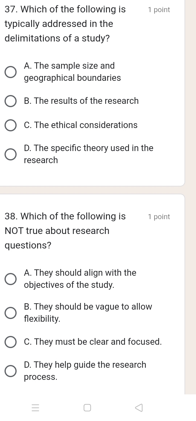 Which of the following is 1 point
typically addressed in the
delimitations of a study?
A. The sample size and
geographical boundaries
B. The results of the research
C. The ethical considerations
D. The specific theory used in the
research
38. Which of the following is 1 point
NOT true about research
questions?
A. They should align with the
objectives of the study.
B. They should be vague to allow
flexibility.
C. They must be clear and focused.
D. They help guide the research
process.