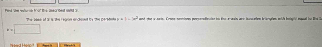 Find the volume V of the described solld 5. 
The base of 5 is the region enclosed by the parabola y=3-3x^2 and the x-axis. Cross-sections perpendicular to the x-axis are isosceles triangles with beight equal to the b
v=□
Need Help? Read it Pành It