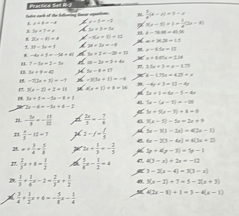 Practico Set R-2
Sotos each of the following lnear expaions.   3/6 (6-x)=3-x
x+6=-4
x-5=-2
7 3(x-5)+1= 8/4 (2x-8)
3x+7=x
2x+3=5x
k-71.19=0.56
2(x-8)=4 -3(x+3)=112
m+14.28=15
 35-3x=5
24+2x=-8
x-0.5x=112
-4x+5=-14+41 3x+2=-20+30
x+0.07x=2.14
7-3x=2-5x 10-2x=3+4x
3.5x+3=x-1.75
3x+9=42
5x-8=17
6-1.75x=4.25+x
-7(2x+3)=-7 -3(5x+1)=-6
1 3(x-2)+2=11 4(x+1)+8=16 -4y+3=12-4y
2x+1=6x-5-4x
3x+5=-5x-8+1
7a-(a-5)=-11
2x-6=-3x+6-2
3s+5(s-3)+8=0
21 - 3x/8 =- 15/32   2x/5 =- 7/8  a 3(x-5)-5x=2x+9
21  x/5 -12=7 2-f= f/5  a 5x-3(1-2x)=4(2x-1)
6x-2(3-4x)=6(3x+2)
2 w+ 3/4 = 5/8  X 2x+ 1/3 =- 2/5  2p+4(p-3)=5p-1
27.  2/3 x+8= 1/2  A  5/8 x- 1/2 =4 41 4(3-x)+2x=-12
3-2(x-4)=3(3-x)
29.  1/3 + 1/6 x-2= 2/3 x+ 1/2  4 3(x-2)/ 7=5-2(x+3)
 3/4 + 1/2 x+6=- 5/8 x- 1/4 
51 4(2x-8)+1=3-4(x-1)