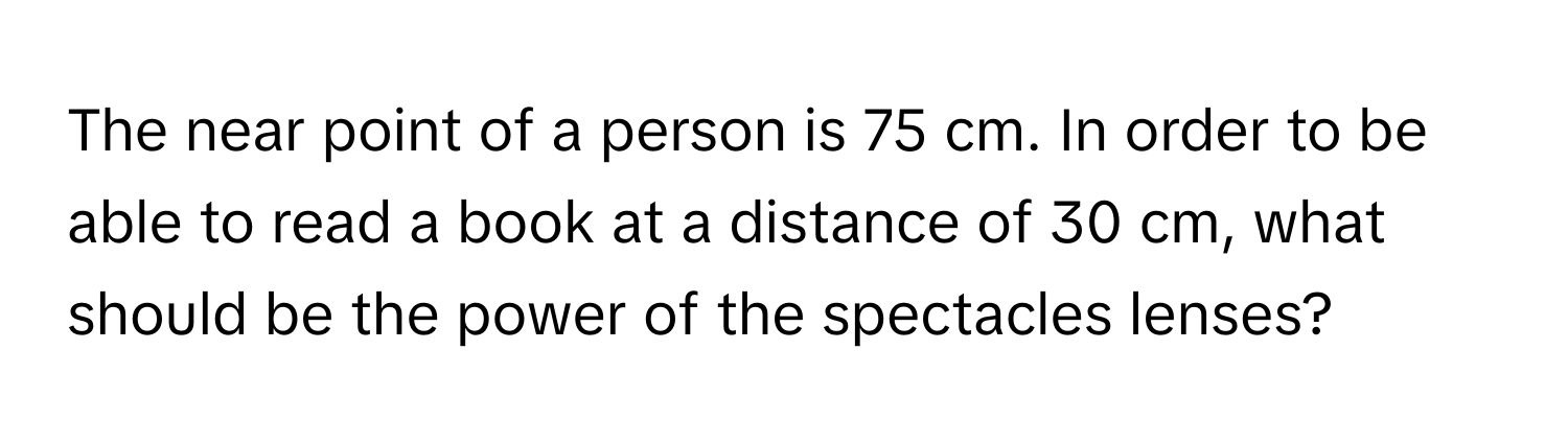 The near point of a person is 75 cm. In order to be able to read a book at a distance of 30 cm, what should be the power of the spectacles lenses?