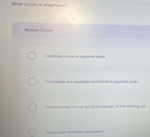 What occurs in anaphase?
Multiple Cheice
Centrioles move to opposite poles.
Chromatids are separated and move to opposite poles.
Chromosomes line up along the equiator of the dividing celi.
The nuclest envelope disappears