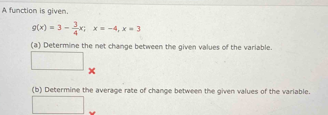 A function is given.
g(x)=3- 3/4 x; x=-4, x=3
(a) Determine the net change between the given values of the variable. 
□ 
(b) Determine the average rate of change between the given values of the variable. 
□ _□ 