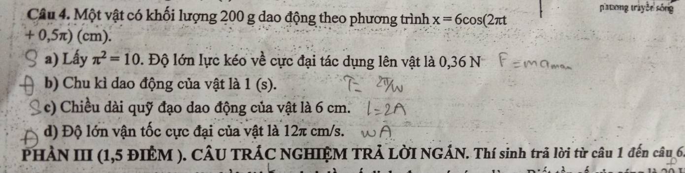 patong tráyềe sóng 
Câu 4. Một vật có khối lượng 200 g dao động theo phương trình x=6cos (2π t
+ 0,5π) (cm). 
a) Lấy π^2=10 0. Độ lớn lực kéo về cực đại tác dụng lên vật là 0,36 N 
b) Chu kì dao động của vật là 1(s). 
c) Chiều dài quỹ đạo dao động của vật là 6 cm. 
d) Độ lớn vận tốc cực đại của vật là 12π cm/s. 
PHẢN III (1,5 ĐIÊM ). CÂU TRÁC NGHIỆM TRẢ LỜI NGÁN. Thí sinh trả lời từ câu 1 đến câu 6.