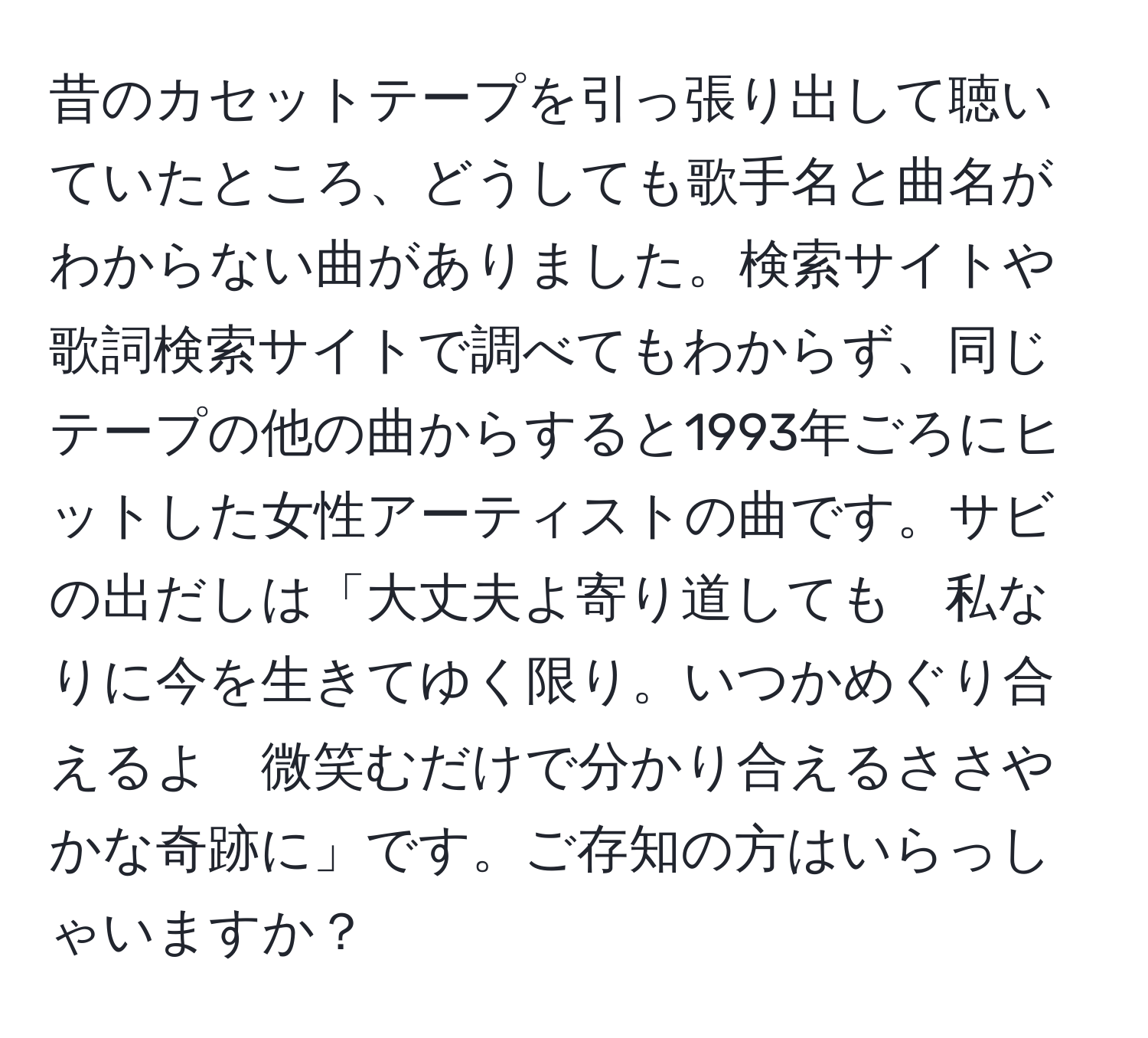 昔のカセットテープを引っ張り出して聴いていたところ、どうしても歌手名と曲名がわからない曲がありました。検索サイトや歌詞検索サイトで調べてもわからず、同じテープの他の曲からすると1993年ごろにヒットした女性アーティストの曲です。サビの出だしは「大丈夫よ寄り道しても　私なりに今を生きてゆく限り。いつかめぐり合えるよ　微笑むだけで分かり合えるささやかな奇跡に」です。ご存知の方はいらっしゃいますか？