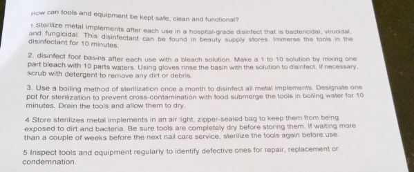 How can tools and equipment be kept safe, clean and functional? 
1. Sterilize metal implements after each use in a hospital-grade disinfect that is bactericidal, virucidal, 
and fungicidal. This disinfectant can be found in beauty supply stores. Immerse the tools in the 
disinfectant for 10 minutes. 
2. disinfect foot basins after each use with a bleach solution. Make a 1 to 10 solution by mixing one 
part bleach with 10 parts waters. Using gloves rinse the basin with the solution to disinfect. If necessary, 
scrub with detergent to remove any dirt or debris. 
3. Use a boiling method of sterilization once a month to disinfect all metal implements. Designate one 
pot for sterilization to prevent cross-contamination with food submerge the tools in boiling water for 10
minutes. Drain the tools and allow them to dry. 
4 Store sterilizes metal implements in an air light, zipper-sealed bag to keep them from being 
exposed to dirt and bacteria. Be sure tools are completely dry before storing them. If waiting more 
than a couple of weeks before the next nail care service, sterilize the tools again before use. 
5 Inspect tools and equipment regularly to identify defective ones for repair, replacement or 
condemnation.