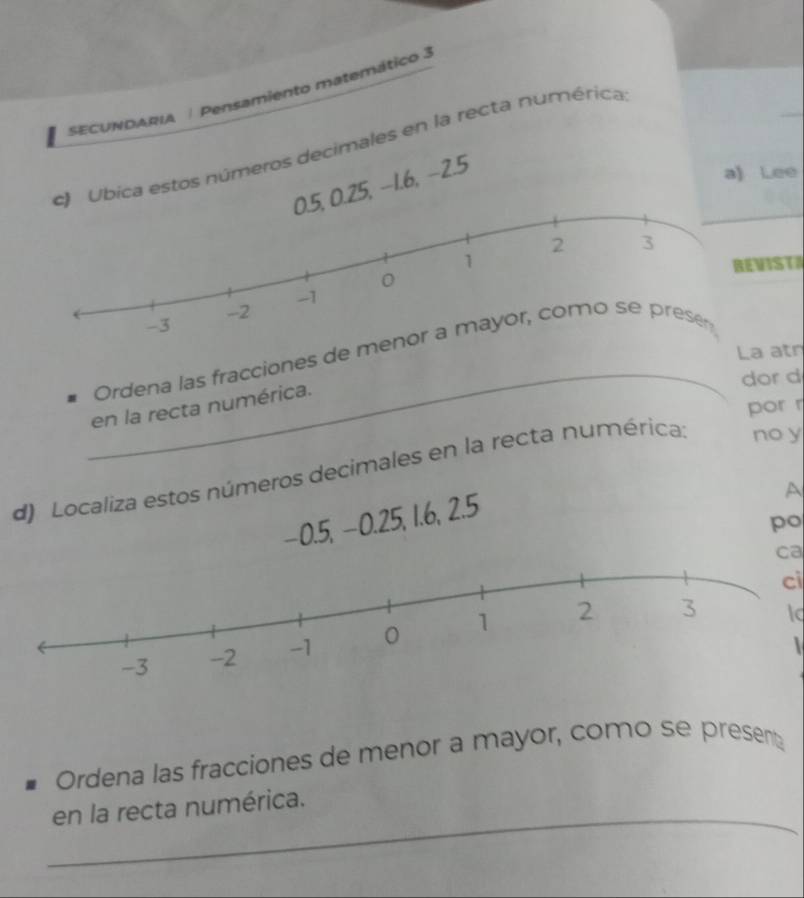 SECUNDARIA | Pensamiento matemático 3 
Ubica estos números decimales en la recta numérica
0.25, −1.6, −2.5
a) Lee 
IST 
La atr 
_ 
Ordena las fracciones de me 
dor d 
en la recta numérica. 
por r 
d) Localiza estos números decimales en la recta numérica: no y
−0.5, −0.25, 1.6, 2.5
A 
po 
ca 
ci 
 
Ordena las fracciones de menor a mayor, como se present 
_ 
en la recta numérica.