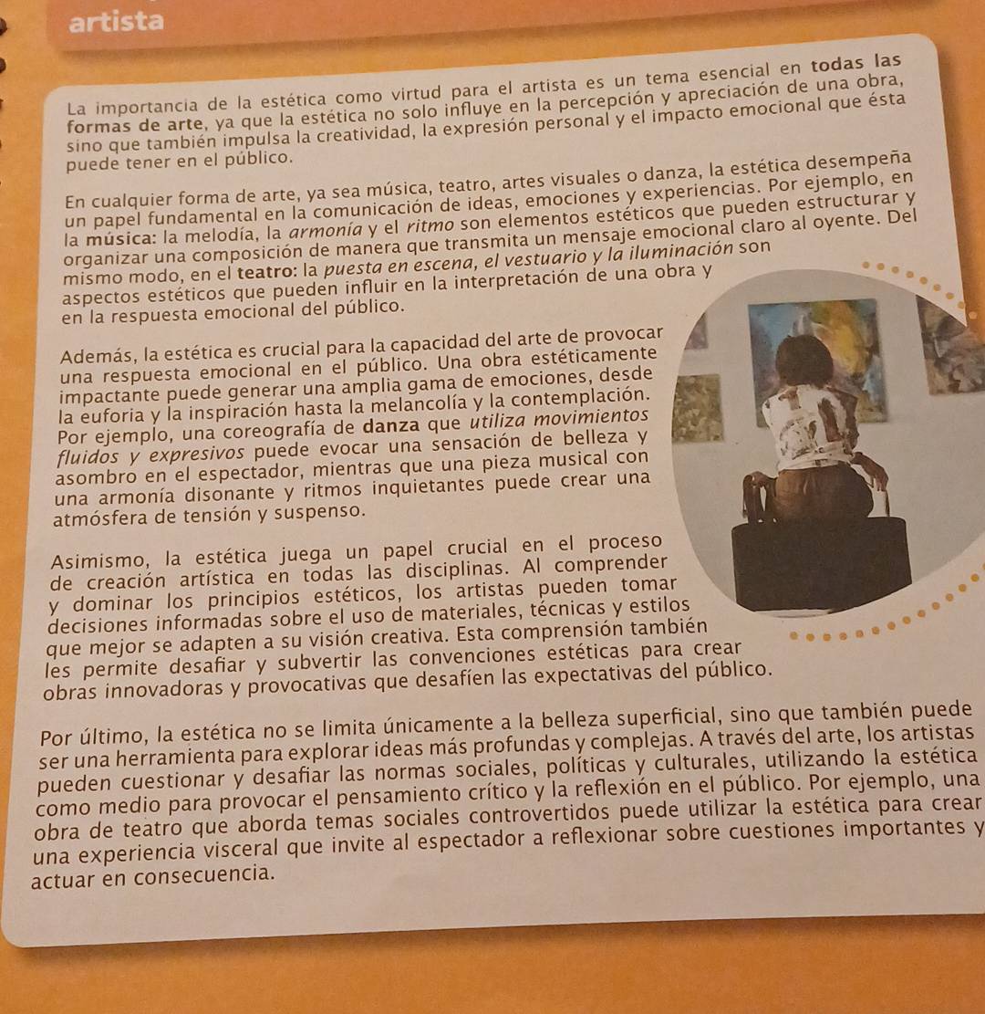 artista
La importancia de la estética como virtud para el artista es un tema esencial en todas las
formas de arte, ya que la estética no solo influye en la percepción y apreciación de una obra,
sino que también impulsa la creatividad, la expresión personal y el impacto emocional que ésta
puede tener en el público.
En cualquier forma de arte, ya sea música, teatro, artes visuales o danza, la estética desempeña
un papel fundamental en la comunicación de ideas, emociones y experiencias. Por ejemplo, en
la música: la melodía, la armonía y el ritmo son elementos estéticos que pueden estructurar y
organizar una composición de manera que transmita un mensaje emocional claro al oyente. Del
mismo modo, en el teatro: la puesta en escena, el vestuario y la iluminación son
aspectos estéticos que pueden influir en la interpretación de una 
en la respuesta emocional del público.
Además, la estética es crucial para la capacidad del arte de provocar
una respuesta emocional en el público. Una obra estéticamente
impactante puede generar una amplia gama de emociones, desde
la euforia y la inspiración hasta la melancolía y la contemplación.
Por ejemplo, una coreografía de danza que utiliza movimientos
fluidos y expresivos puede evocar una sensación de belleza y
asombro en el espectador, mientras que una pieza musical con
una armonía disonante y ritmos inquietantes puede crear una
atmósfera de tensión y suspenso.
Asimismo, la estética juega un papel crucial en el proceso
de creación artística en todas las disciplinas. Al comprende
y dominar los principios estéticos, los artistas pueden tom
decisiones informadas sobre el uso de materiales, técnicas y esti
que mejor se adapten a su visión creativa. Esta comprensión tam
les permite desafiar y subvertir las convenciones estéticas pa
obras innovadoras y provocativas que desafíen las expectativas del público.
Por último, la estética no se limita únicamente a la belleza superficial, sino que también puede
ser una herramienta para explorar ideas más profundas y complejas. A través del arte, los artistas
pueden cuestionar y desafiar las normas sociales, políticas y culturales, utilizando la estética
como medio para provocar el pensamiento crítico y la reflexión en el público. Por ejemplo, una
obra de teatro que aborda temas sociales controvertidos puede utilizar la estética para crear
una experiencia visceral que invite al espectador a reflexionar sobre cuestiones importantes y
actuar en consecuencia.