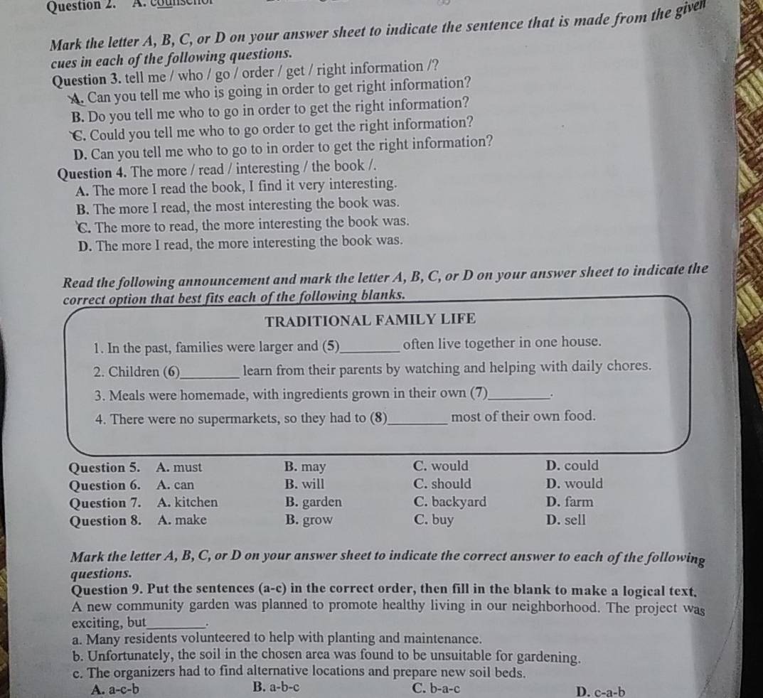 counschol
Mark the letter A, B, C, or D on your answer sheet to indicate the sentence that is made from the given
cues in each of the following questions.
Question 3. tell me / who / go / order / get / right information /?
. Can you tell me who is going in order to get right information?
B. Do you tell me who to go in order to get the right information?
C. Could you tell me who to go order to get the right information?
D. Can you tell me who to go to in order to get the right information?
Question 4. The more / read / interesting / the book /.
A. The more I read the book, I find it very interesting.
B. The more I read, the most interesting the book was.
C. The more to read, the more interesting the book was.
D. The more I read, the more interesting the book was.
Read the following announcement and mark the letter A, B, C, or D on your answer sheet to indicate the
correct option that best fits each of the following blanks.
TRADITIONAL FAMILY LIFE
1. In the past, families were larger and (5)_ often live together in one house.
2. Children (6)_ learn from their parents by watching and helping with daily chores.
3. Meals were homemade, with ingredients grown in their own (7)_ .
4. There were no supermarkets, so they had to (8)_ most of their own food.
Question 5. A. must B. may C. would D. could
Question 6. A. can B. will C. should D. would
Question 7. A. kitchen B. garden C. backyard D. farm
Question 8. A. make B. grow C. buy D. sell
Mark the letter A, B, C, or D on your answer sheet to indicate the correct answer to each of the following
questions.
Question 9. Put the sentences (a-c) in the correct order, then fill in the blank to make a logical text.
A new community garden was planned to promote healthy living in our neighborhood. The project was
exciting, but_ .
a. Many residents volunteered to help with planting and maintenance.
b. Unfortunately, the soil in the chosen area was found to be unsuitable for gardening.
c. The organizers had to find alternative locations and prepare new soil beds.
A. a-c-b B. a-b- C. b-a-c D. c-a-b