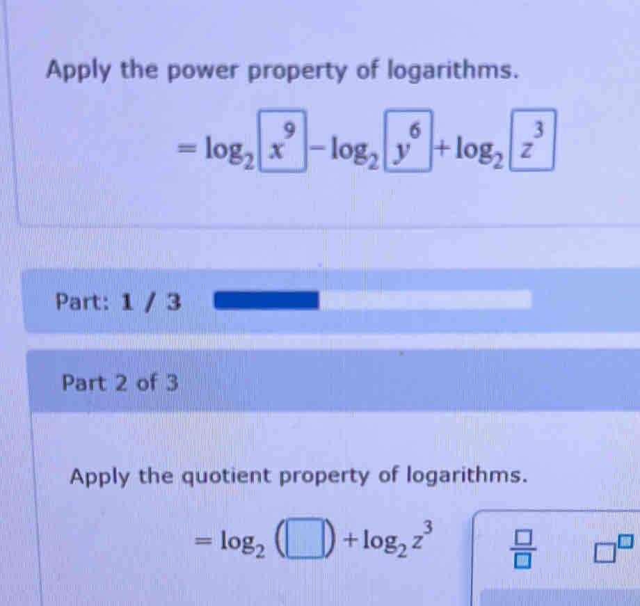 Apply the power property of logarithms.
=log _2x^9-log _2y^6+log _2z^3
Part: 1 / 3 
Part 2 of 3 
Apply the quotient property of logarithms.
=log _2(□ )+log _2z^3
 □ /□   □^(□)