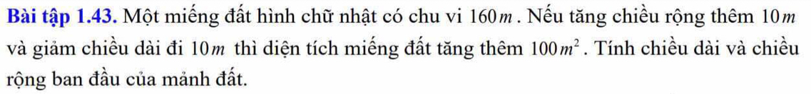 Bài tập 1.43. Một miếng đất hình chữ nhật có chu vi 160m. Nếu tăng chiều rộng thêm 10m
và giảm chiều dài đi 10m thì diện tích miếng đất tăng thêm 100m^2. Tính chiều dài và chiều 
rộng ban đầu của mảnh đất.
