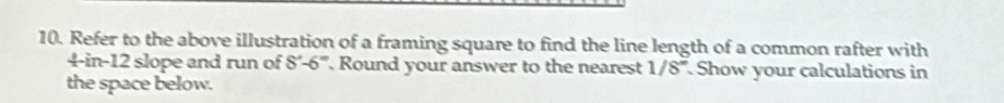 Refer to the above illustration of a framing square to find the line length of a common rafter with
4-in-12 slope and run of 8°-6° Round your answer to the nearest 1/8° Show your calculations in 
the space below.