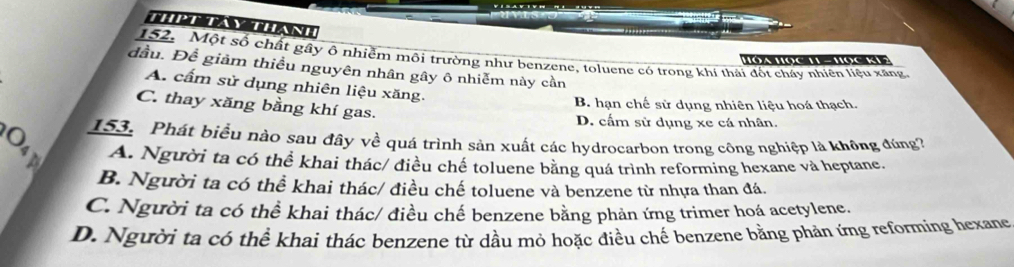 Thttay thane
152. Một số chất gây ô nhiễm môi trường như benzene, toluene có trong khí thái đốt chấy nhiên liệu xãng,
Hóa Học H - Học KV?
đầu. Đề giảm thiều nguyên nhân gây ô nhiễm này cần
A. cấm sử dụng nhiên liệu xăng.
B. hạn chế sử dụng nhiên liệu hoá thạch.
C. thay xăng bằng khí gas.
D. cấm sử dụng xe cá nhân.
153. Phát biểu nào sau đây về quá trình sản xuất các hydrocarbon trong công nghiệp là không đúng?
A. Người ta có thể khai thác/ điều chế toluene bằng quá trình reforming hexane và heptane.
B. Người ta có thể khai thác/ điều chế toluene và benzene từ nhựa than đá.
C. Người ta có thể khai thác/ điều chế benzene bằng phản ứng trimer hoá acetylene.
D. Người ta có thể khai thác benzene từ dầu mỏ hoặc điều chế benzene bằng phản ứng reforming hexane