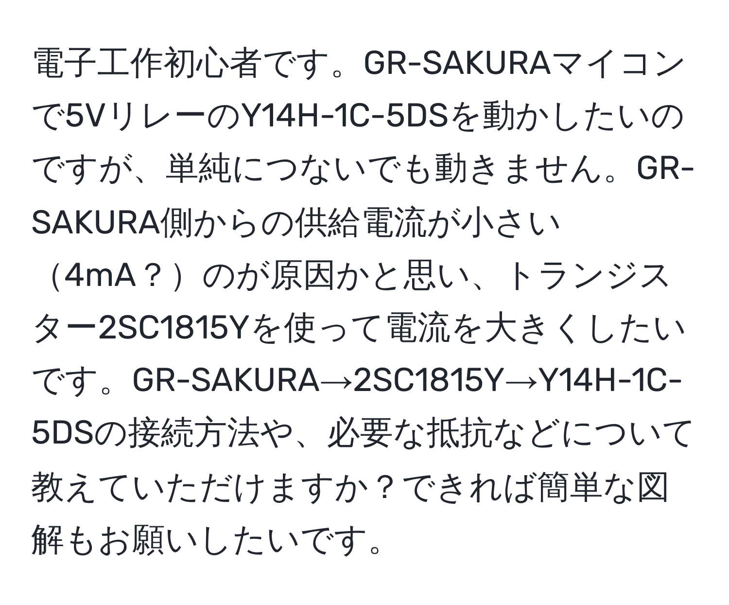 電子工作初心者です。GR-SAKURAマイコンで5VリレーのY14H-1C-5DSを動かしたいのですが、単純につないでも動きません。GR-SAKURA側からの供給電流が小さい4mA？のが原因かと思い、トランジスター2SC1815Yを使って電流を大きくしたいです。GR-SAKURA→2SC1815Y→Y14H-1C-5DSの接続方法や、必要な抵抗などについて教えていただけますか？できれば簡単な図解もお願いしたいです。