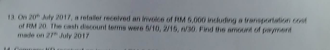 On 20^(th) July 2017, a retailer received an invoice of RM 5,000 including a transportation cost 
of RM 20. The cash discount terms were 5/10, 2/15, n/30. Find the amount of payment 
made on 27^(81) July 2017