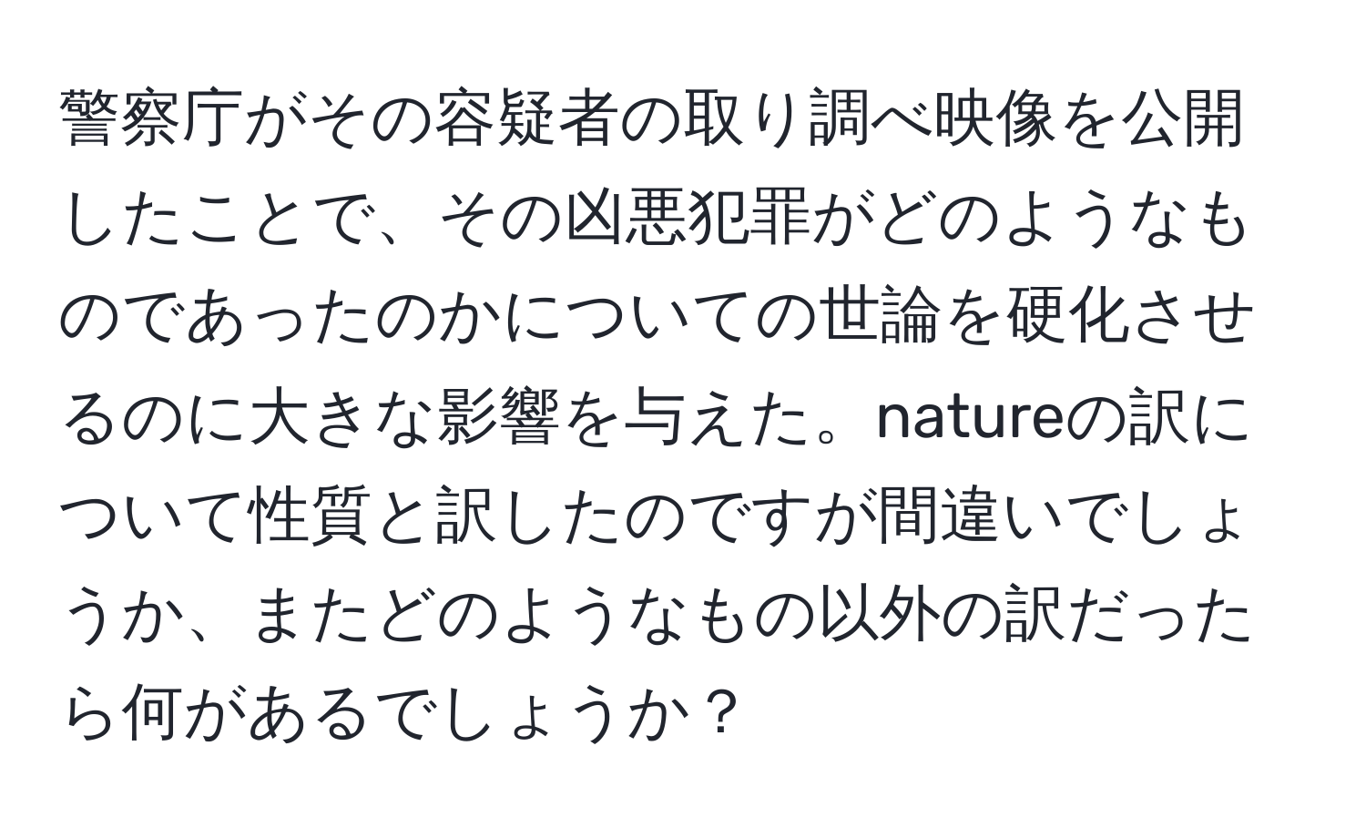 警察庁がその容疑者の取り調べ映像を公開したことで、その凶悪犯罪がどのようなものであったのかについての世論を硬化させるのに大きな影響を与えた。natureの訳について性質と訳したのですが間違いでしょうか、またどのようなもの以外の訳だったら何があるでしょうか？