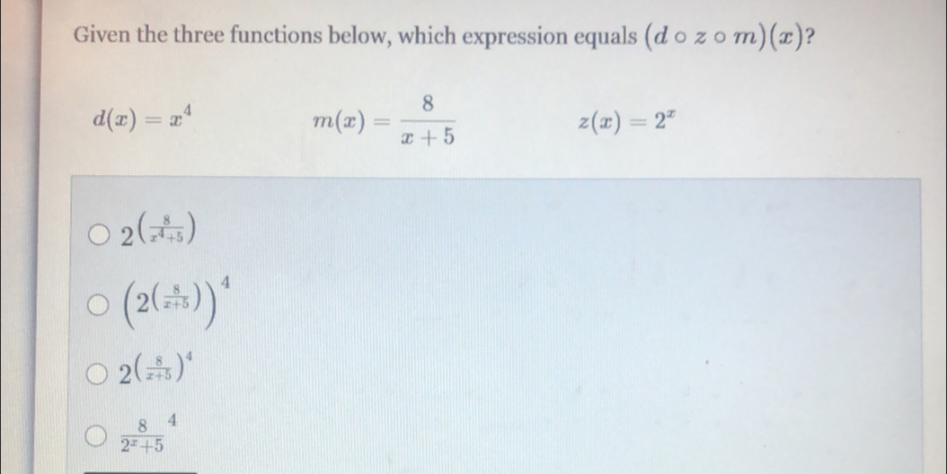 Given the three functions below, which expression equals (dcirc zcirc m)(x) ?
d(x)=x^4
m(x)= 8/x+5 
z(x)=2^x
2^((frac 8)x^4+5)
(2^((frac 8)x+5))^4
2( 8/x+5 )^4
 8/2^x+5 ^4