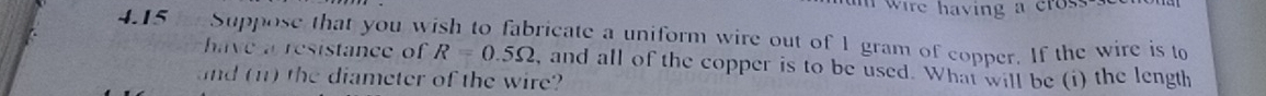 wire having a cross . 
4.15 Suppose that you wish to fabricate a uniform wire out of 1 gram of copper. If the wire is to 
have a resistance of R=0.5Omega , and all of the copper is to be used. What will be (i) the length 
and (n) the diameter of the wire?