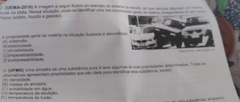 2- (UEMA-2018) A imagem a seguir ilustra um exemplo de acidenta de trânsito, em que veículos disputam um mesmo
local da pista. Nessa situação, pode-se identificar uma das propredades gerais da matéria, independente do seu enado
físico (sólido, líquido e gasoso).
A propriedade geral da matéria na situação ilustrada é denomin
(A) extensão.
(B)elasticidade.
(C)divisibilidade.
(D)impenetrabilidade.
(E)compressibilidade.
3- (UFMG) Uma amostra de uma substância pura X teve algumas de suas propriedades determinadas. Todas as
alternativas apresentam propriedades que são úteis para identificar essa substância, exceto:
(A) densidade.
(B) massa da amostra.
(C) solubilidade em água.
(D) temperatura de ebulição.
(E) temperatura de fusão.
uma substância, enquanto