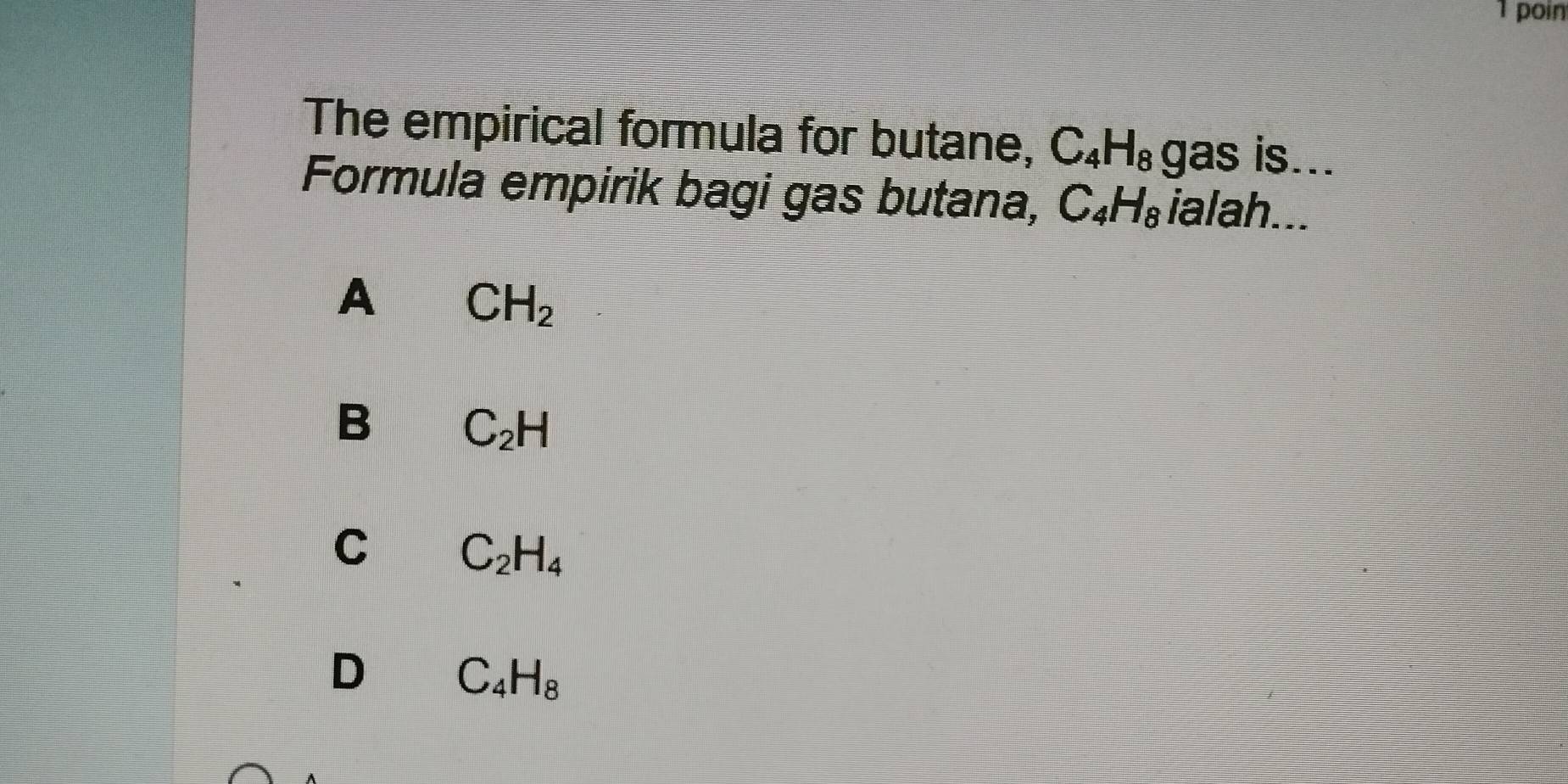 poin
The empirical formula for butane, C_4H_8 gas is...
Formula empirik bagi gas butana, C_4H_8 ialah...
A CH_2
B C_2H
C C_2H_4
D C_4H_8