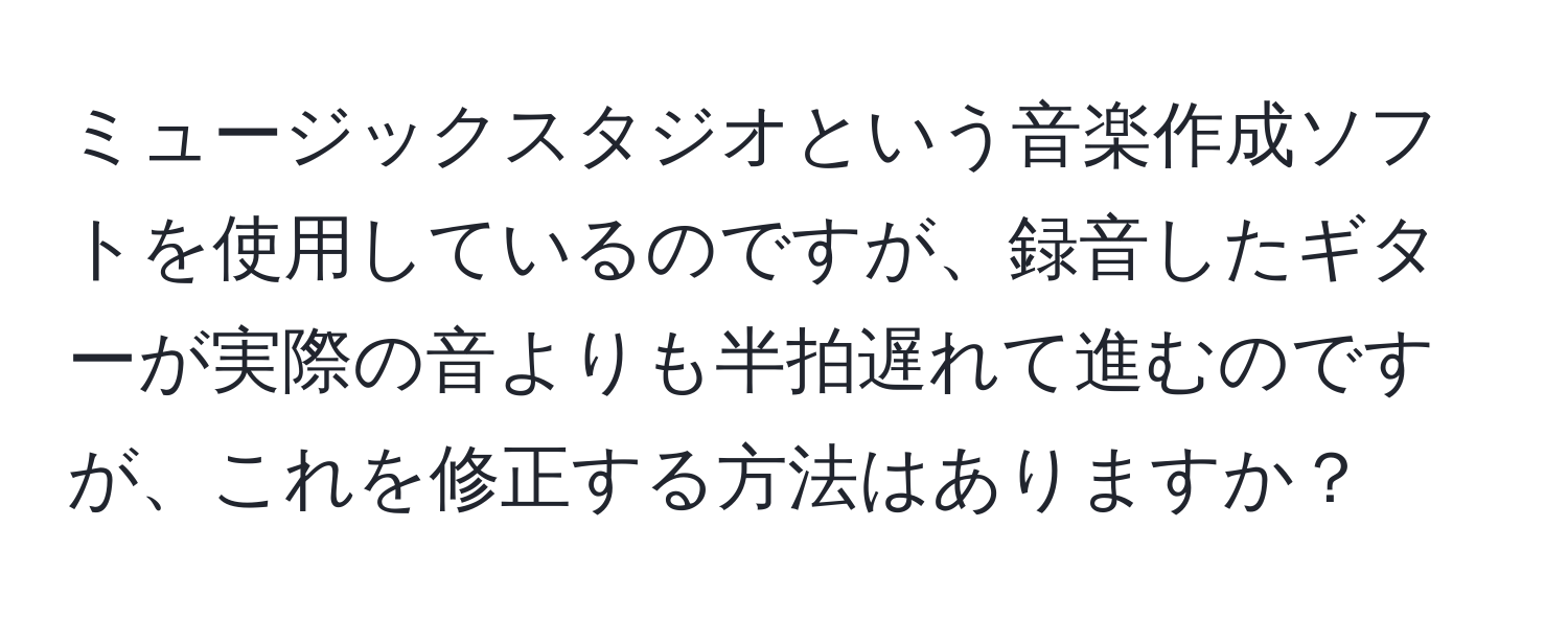 ミュージックスタジオという音楽作成ソフトを使用しているのですが、録音したギターが実際の音よりも半拍遅れて進むのですが、これを修正する方法はありますか？