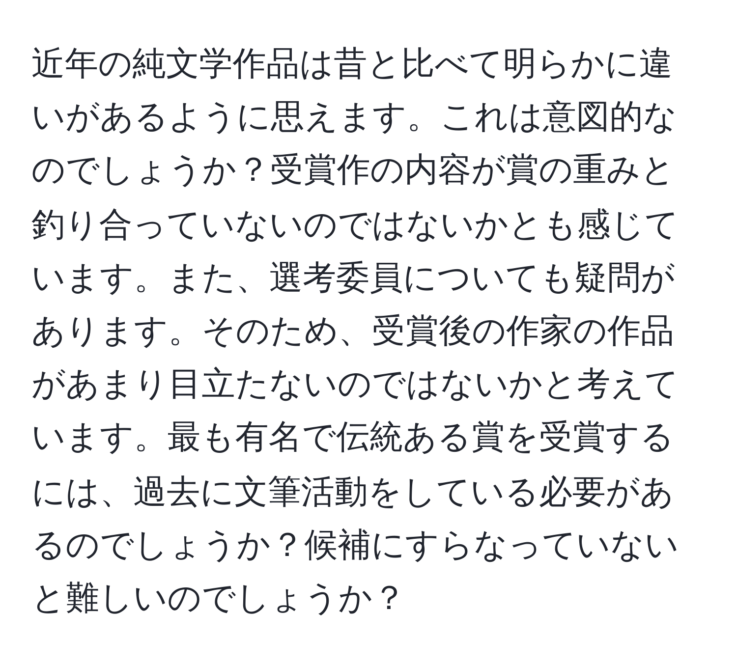 近年の純文学作品は昔と比べて明らかに違いがあるように思えます。これは意図的なのでしょうか？受賞作の内容が賞の重みと釣り合っていないのではないかとも感じています。また、選考委員についても疑問があります。そのため、受賞後の作家の作品があまり目立たないのではないかと考えています。最も有名で伝統ある賞を受賞するには、過去に文筆活動をしている必要があるのでしょうか？候補にすらなっていないと難しいのでしょうか？