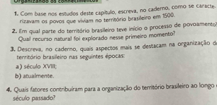 Crgarizanão os comnecienco 
1. Com base nos estudos deste capítulo, escreva, no cadero, como se caracte. 
rizavam os povos que viviam no território brasileiro em 1500. 
2. Em qual parte do território brasileiro teve início o processo de povoamento 
Qual recurso natural foi explorado nesse primeiro momento? 
3. Descreva, no caderno, quais aspectos mais se destacam na organização de 
território brasileiro nas seguintes épocas: 
a) século XVIII; 
b) atualmente. 
4. Quais fatores contribuíram para a organização do território brasileiro ao longo 
século passado?