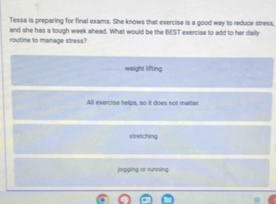 Tessa is preparing for final exams. She knows that exercise is a good way to reduce stress,
and she has a tough week ahead. What would be the BEST exercise to add to her daily
routine to manage stress?
weight lifting
All exercise helps, so it does not matter.
stretching
jogging or running