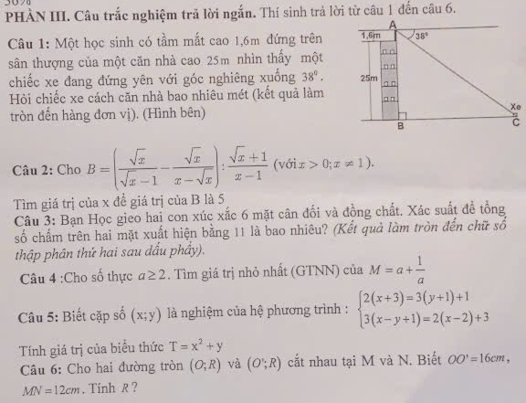 PHÀN III. Câu trắc nghiệm trả lời ngắn. Thí sinh trả lời từ câu 1 đến câu 6.
Câu 1: Một học sinh có tầm mắt cao 1,6m đứng trên
sân thượng của một căn nhà cao 25m nhìn thấy một
chiếc xe đang đứng yên với góc nghiêng xuống 38°.
Hỏi chiếc xe cách căn nhà bao nhiêu mét (kết quả làm
tròn đến hàng đơn vị). (Hình bên)
Câu 2: Cho B=( sqrt(x)/sqrt(x)-1 - sqrt(x)/x-sqrt(x) ): (sqrt(x)+1)/x-1  (với x>0;x!= 1)
Tìm giá trị của x đề giá trị của B là 5
Câu 3: Bạn Học gieo hai con xúc xắc 6 mặt cân đối và đồng chất. Xác suất để tổng
số chấm trên hai mặt xuất hiện bằng 11 là bao nhiêu? (Kết quả làm tròn đến chữ số
thập phân thứ hai sau dấu phầy).
Câu 4 :Cho số thực a≥ 2. Tìm giá trị nhỏ nhất (GTNN) của M=a+ 1/a 
Câu 5: Biết cặp số (x;y) là nghiệm của hệ phương trình : beginarrayl 2(x+3)=3(y+1)+1 3(x-y+1)=2(x-2)+3endarray.
Tính giá trị của biểu thức T=x^2+y
Câu 6: Cho hai đường tròn (O;R) và (O';R) cắt nhau tại M và N. Biết OO'=16cm,
MN=12cm. Tính R ?