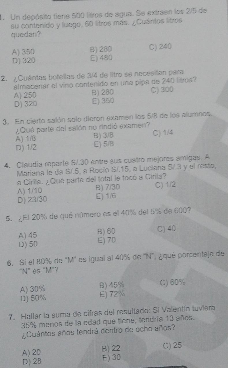 Un depósito tiene 500 litros de agua. Se extraen los 2/5 de
su contenido y luego, 60 litros más. ¿Cuántos litros
quedan?
A) 350 B) 280 C) 240
D) 320 E) 480
2. ¿Cuántas botellas de 3/4 de litro se necesitan para
almacenar el vino contenido en una pipa de 240 litros?
A) 250 B) 280 C) 300
D) 320 E) 350
3. En cierto salón solo dieron examen los 5/8 de los alumnos.
¿Qué parte del salón no rindió examen?
A) 1/8 B) 3/8 C) 1/4
D) 1/2 E) 5/8
4. Claudia reparte S /.30 entre sus cuatro mejores amigas. A
Mariana le da S/.5, a Rocío S/. 15, a Luciana S/.3 y el resto,
a Cirila. ¿Qué parte del total le tocó a Cirila?
A) 1/10 B) 7/30 C) 1/2
D) 23/30 E) 1/6
5. ¿El 20% de qué número es el 40% del 5% de 600?
B) 60
A) 45 C) 40
D) 50 E) 70
6. Si el 80% de “ M ” es igual al 40% de “ N ”, ¿qué porcentaje de
“ N ” es “ M"?
A) 30% B) 45%
C) 60%
D) 50% E) 72%
7. Hallar la suma de cifras del resultado: Si Valentín tuviera
35% menos de la edad que tiene, tendría 13 años.
¿Cuántos años tendrá dentro de ocho años?
A) 20 B) 22
C) 25
D) 28 E) 30