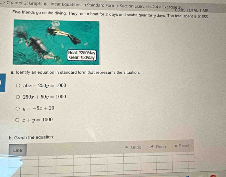 > Chapter 2: Graphing Linear Equations in Standard Form > Section Exercises 2.4> Exercise 20
09 :0 5 TOTAL TIME
Five friends go scuba diving. They rent a boat for x days and scuba gear for y days. The total spent is $1000.
a. Identify an equation in standard form that represents the situation.
50x+250y=1000
250x+50y=1000
y=-5x+20
x+y=1000
b. Graph the equation
Undo Redo × Reset
Line