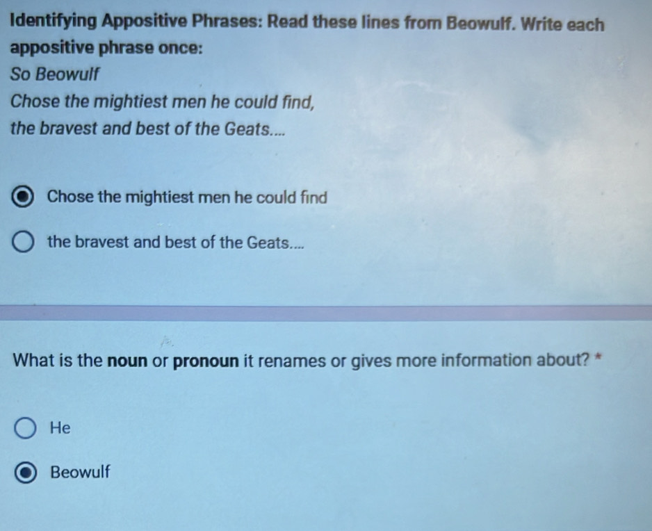 Identifying Appositive Phrases: Read these lines from Beowulf. Write each
appositive phrase once:
So Beowulf
Chose the mightiest men he could find,
the bravest and best of the Geats....
Chose the mightiest men he could find
the bravest and best of the Geats....
What is the noun or pronoun it renames or gives more information about? *
He
Beowulf