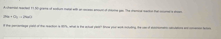 A chemist reacted 11.50 grams of sodium metal with an excess amount of chlorine gas. The chemical reaction that occurred is shown.
2Na+Cl_2to 2NaCl
If the percentage yield of the reaction is 85%, what is the actual yield? Show your work including, the use of stoichiometric calculations and conversion factors.