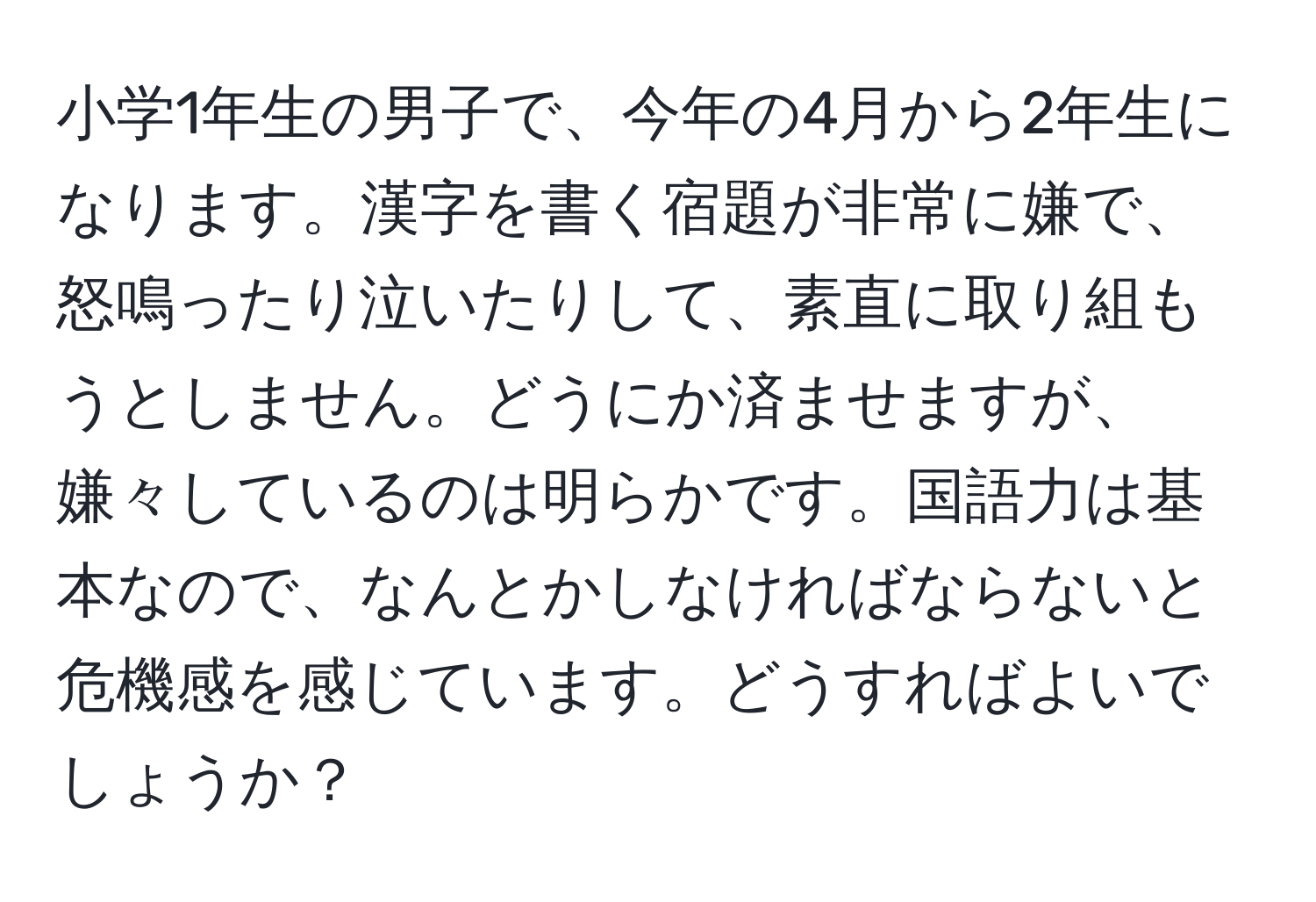 小学1年生の男子で、今年の4月から2年生になります。漢字を書く宿題が非常に嫌で、怒鳴ったり泣いたりして、素直に取り組もうとしません。どうにか済ませますが、嫌々しているのは明らかです。国語力は基本なので、なんとかしなければならないと危機感を感じています。どうすればよいでしょうか？