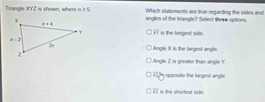 Triangle XYZ is shown, where n≥ 5. Which statements are true regarding the sides and
angles of the triangle? Select three options.
overline XY
is the longest side.
Angle X is the largest angle.
Angle Z is greater than angle Y.
overline XZ opposite the largest angle.
overline XZ is the shortest side.