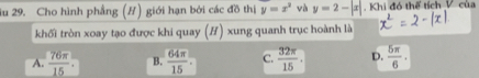 du 29. Cho hình phẳng (H) giới hạn bởi các đồ thị y=x^2 và y=2-|x| Khi đó thể tích V của
khối tròn xoay tạo được khi quay (H) xung quanh trục hoành là
A.  76π /15  B.  64π /15 . C.  32π /15 . D.  5π /6 .