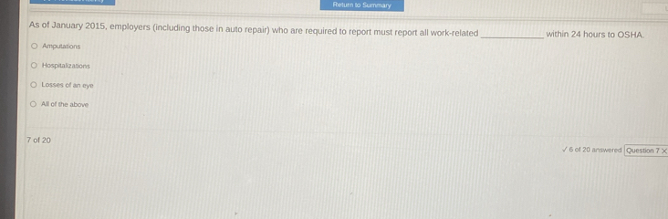 Return to Summary
_
As of January 2015, employers (including those in auto repair) who are required to report must report all work-related within 24 hours to OSHA.
Amputations
Hospitalizations
Losses of an eye
Alll of the above
7 of 20 √ 6 of 20 answered |Question 7 ×